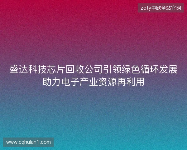 盛达科技芯片回收公司引领绿色循环发展助力电子产业资源再利用