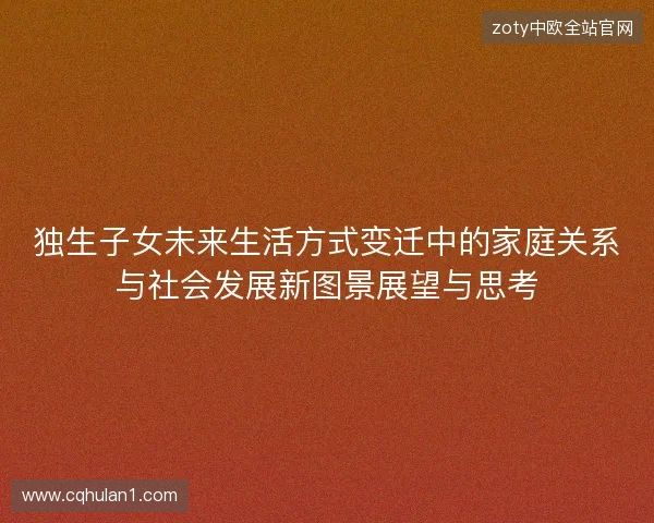 独生子女未来生活方式变迁中的家庭关系与社会发展新图景展望与思考 独生子女未来生活方式变迁中的家庭关系与社会发展新图景展望与思考