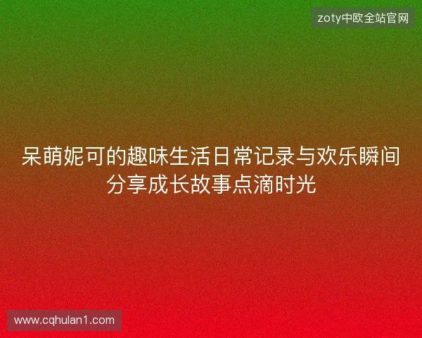 呆萌妮可的趣味生活日常记录与欢乐瞬间分享成长故事点滴时光